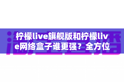 柠檬live旗舰版和柠檬live网络盒子谁更强?全方位深度对比解析帮你做出最佳选择 柠檬live旗舰版和柠檬live网络盒子谁更强?全方位深度对比解析帮你做出最佳选择
