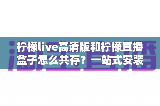 柠檬live高清版和柠檬直播盒子怎么共存?一站式安装使用全指南 柠檬live高清版和柠檬直播盒子怎么共存?一站式安装使用全指南