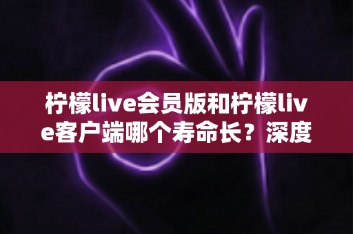 柠檬live会员版和柠檬live客户端哪个寿命长？深度对比分析与长期使用指南