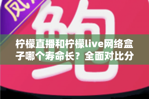 柠檬直播和柠檬live网络盒子哪个寿命长?全面对比分析与延长使用寿命实用指南 柠檬直播和柠檬live网络盒子哪个寿命长?全面对比分析与延长使用寿命实用指南