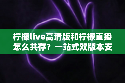 柠檬live高清版和柠檬直播怎么共存?一站式双版本安装使用指南 柠檬live高清版和柠檬直播怎么共存?一站式双版本安装使用指南