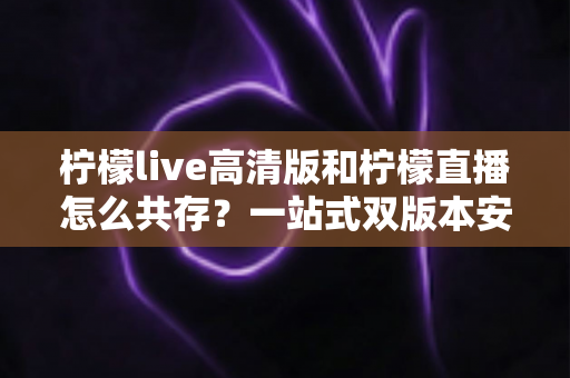 柠檬live高清版和柠檬直播怎么共存?一站式双版本安装使用指南 柠檬live高清版和柠檬直播怎么共存?一站式双版本安装使用指南