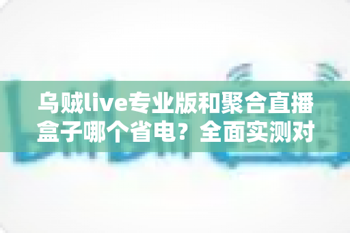 乌贼live专业版和聚合直播盒子哪个省电?全面实测对比与省电优化指南 乌贼live专业版和聚合直播盒子哪个省电?全面实测对比与省电优化指南