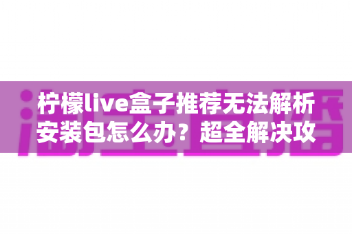 柠檬live盒子推荐无法解析安装包怎么办?超全解决攻略助你快速搞定安装难题 柠檬live盒子推荐无法解析安装包怎么办?超全解决攻略助你快速搞定安装难题