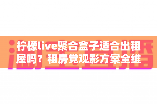 柠檬live聚合盒子适合出租屋吗？租房党观影方案全维度测评与避坑指南