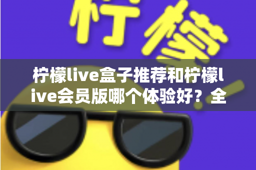 柠檬live盒子推荐和柠檬live会员版哪个体验好?全方位对比与选购指南 柠檬live盒子推荐和柠檬live会员版哪个体验好?全方位对比与选购指南