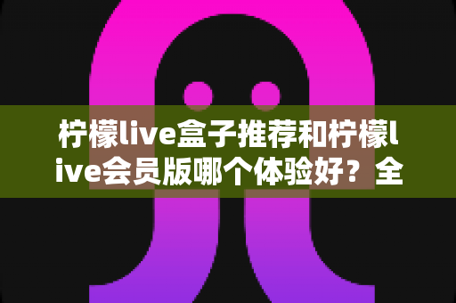 柠檬live盒子推荐和柠檬live会员版哪个体验好?全方位对比与选购指南 柠檬live盒子推荐和柠檬live会员版哪个体验好?全方位对比与选购指南