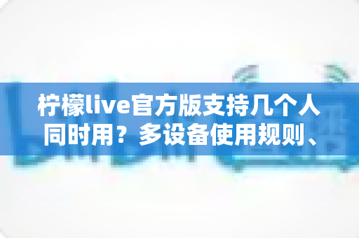柠檬live官方版支持几个人同时用？多设备使用规则、人数限制与实用指南全解析