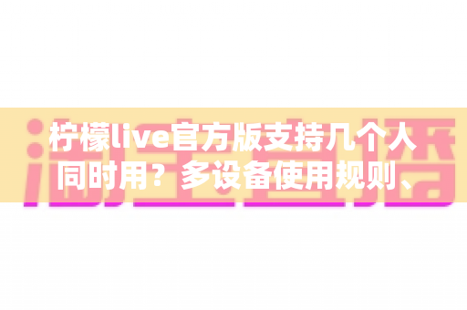 柠檬live官方版支持几个人同时用？多设备使用规则、人数限制与实用指南全解析