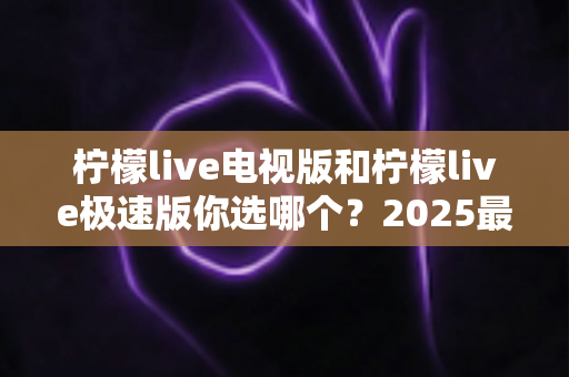柠檬live电视版和柠檬live极速版你选哪个？2025最实用对比评测与选择全指南