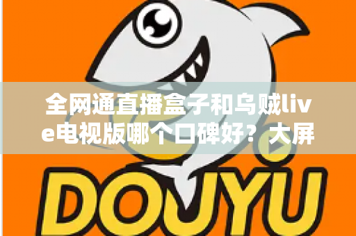 全网通直播盒子和乌贼live电视版哪个口碑好?大屏直播方案深度对比与实用选购指南 全网通直播盒子和乌贼live电视版哪个口碑好?大屏直播方案深度对比与实用选购指南