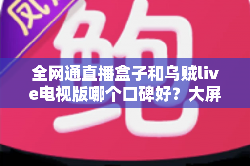 全网通直播盒子和乌贼live电视版哪个口碑好?大屏直播方案深度对比与实用选购指南 全网通直播盒子和乌贼live电视版哪个口碑好?大屏直播方案深度对比与实用选购指南