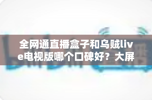 全网通直播盒子和乌贼live电视版哪个口碑好?大屏直播方案深度对比与实用选购指南 全网通直播盒子和乌贼live电视版哪个口碑好?大屏直播方案深度对比与实用选购指南