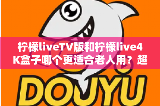 柠檬liveTV版和柠檬live4K盒子哪个更适合老人用？超详细对比指南帮您做出明智选择