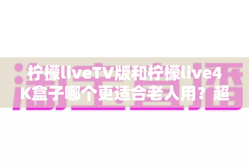 柠檬liveTV版和柠檬live4K盒子哪个更适合老人用？超详细对比指南帮您做出明智选择