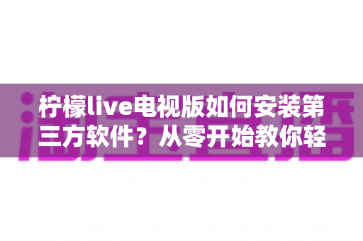 柠檬live电视版如何安装第三方软件?从零开始教你轻松搞定大屏应用安装的完整攻略与避坑指南 柠檬live电视版如何安装第三方软件?从零开始教你轻松搞定大屏应用安装的完整攻略与避坑指南
