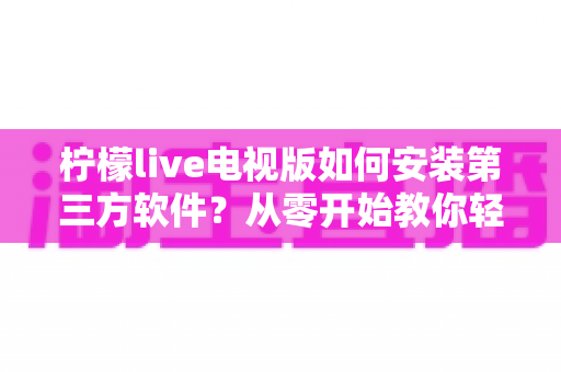 柠檬live电视版如何安装第三方软件?从零开始教你轻松搞定大屏应用安装的完整攻略与避坑指南 柠檬live电视版如何安装第三方软件?从零开始教你轻松搞定大屏应用安装的完整攻略与避坑指南