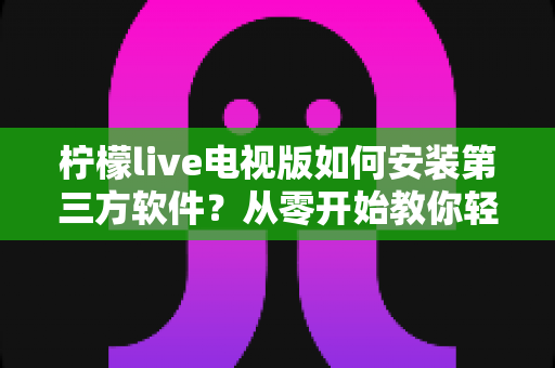 柠檬live电视版如何安装第三方软件?从零开始教你轻松搞定大屏应用安装的完整攻略与避坑指南 柠檬live电视版如何安装第三方软件?从零开始教你轻松搞定大屏应用安装的完整攻略与避坑指南