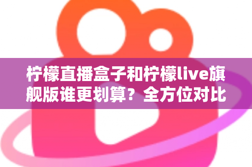 柠檬直播盒子和柠檬live旗舰版谁更划算？全方位对比评测助你明智选择