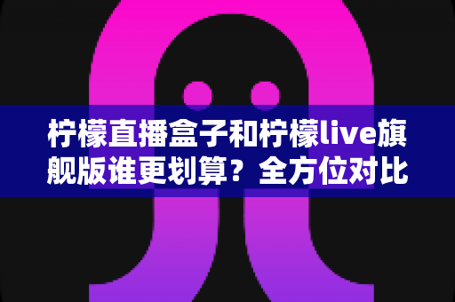 柠檬直播盒子和柠檬live旗舰版谁更划算？全方位对比评测助你明智选择