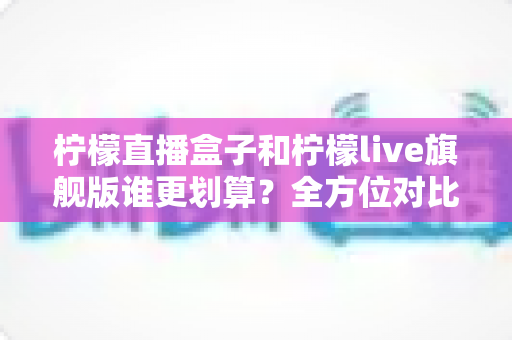 柠檬直播盒子和柠檬live旗舰版谁更划算？全方位对比评测助你明智选择