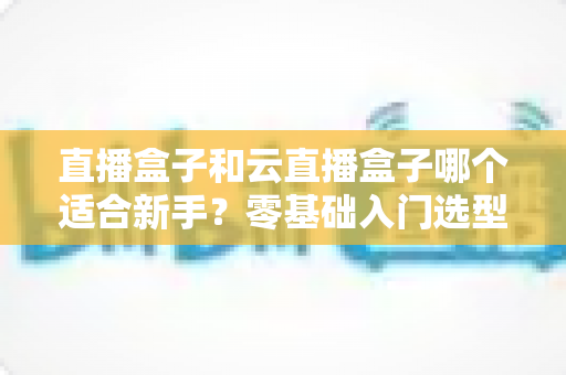 直播盒子和云直播盒子哪个适合新手?零基础入门选型全攻略与避坑指南 直播盒子和云直播盒子哪个适合新手?零基础入门选型全攻略与避坑指南