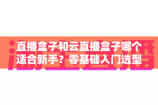 直播盒子和云直播盒子哪个适合新手?零基础入门选型全攻略与避坑指南 直播盒子和云直播盒子哪个适合新手?零基础入门选型全攻略与避坑指南