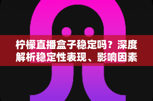 柠檬直播盒子稳定吗?深度解析稳定性表现、影响因素与实用优化指南 柠檬直播盒子稳定吗?深度解析稳定性表现、影响因素与实用优化指南
