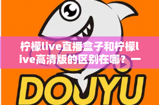 柠檬live直播盒子和柠檬live高清版的区别在哪？一文读懂两大版本差异，选对不选贵