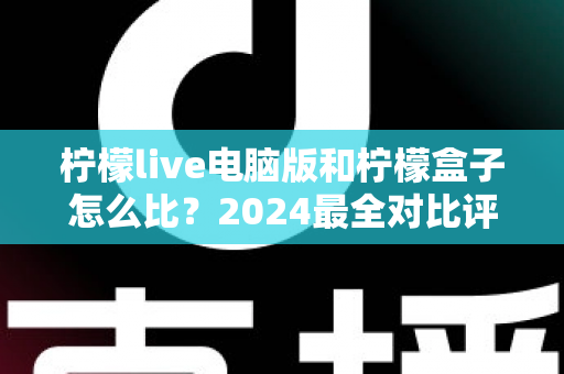 柠檬live电脑版和柠檬盒子怎么比？2024最全对比评测，看完不再纠结选哪个