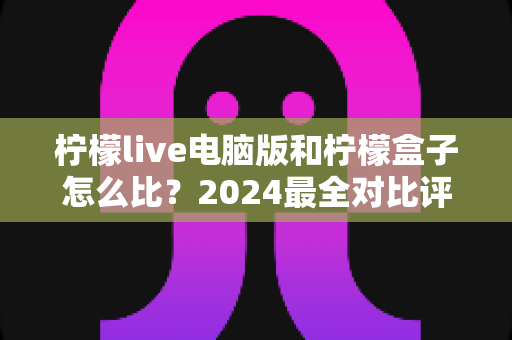 柠檬live电脑版和柠檬盒子怎么比？2024最全对比评测，看完不再纠结选哪个