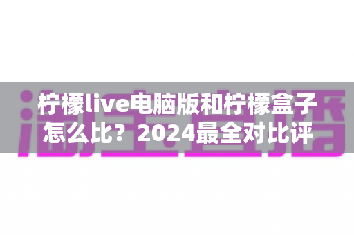 柠檬live电脑版和柠檬盒子怎么比？2024最全对比评测，看完不再纠结选哪个