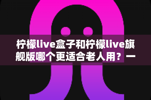 柠檬live盒子和柠檬live旗舰版哪个更适合老人用？一份专为长辈定制的选购避坑指南