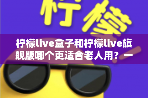 柠檬live盒子和柠檬live旗舰版哪个更适合老人用？一份专为长辈定制的选购避坑指南