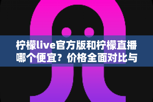 柠檬live官方版和柠檬直播哪个便宜?价格全面对比与省钱攻略一览 柠檬live官方版和柠檬直播哪个便宜?价格全面对比与省钱攻略一览