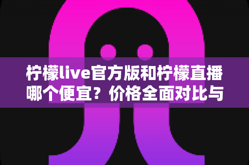 柠檬live官方版和柠檬直播哪个便宜?价格全面对比与省钱攻略一览 柠檬live官方版和柠檬直播哪个便宜?价格全面对比与省钱攻略一览