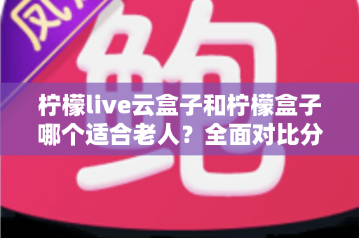 柠檬live云盒子和柠檬盒子哪个适合老人？全面对比分析助您轻松选购