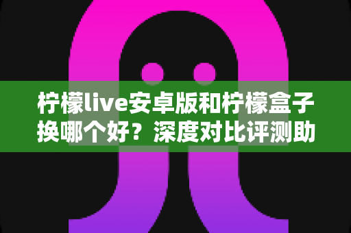 柠檬live安卓版和柠檬盒子换哪个好？深度对比评测助你找到最适合的选择