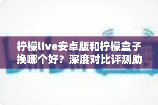 柠檬live安卓版和柠檬盒子换哪个好？深度对比评测助你找到最适合的选择