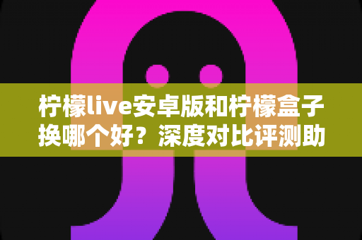 柠檬live安卓版和柠檬盒子换哪个好？深度对比评测助你找到最适合的选择