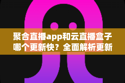 聚合直播app和云直播盒子哪个更新快？全面解析更新机制与选购指南