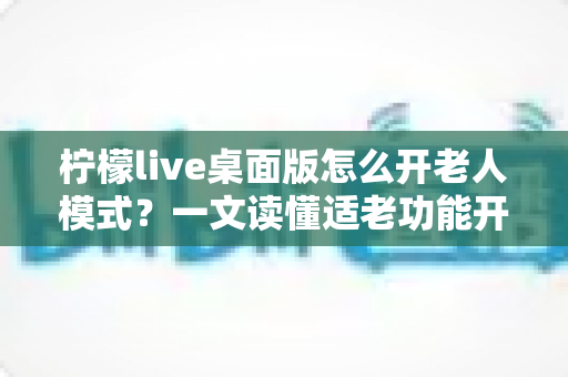 柠檬live桌面版怎么开老人模式？一文读懂适老功能开启方法与使用技巧