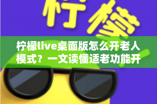 柠檬live桌面版怎么开老人模式？一文读懂适老功能开启方法与使用技巧