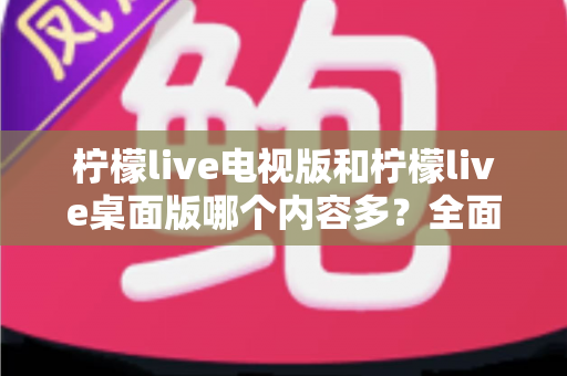 柠檬live电视版和柠檬live桌面版哪个内容多？全面对比一次看懂，选对版本不踩坑