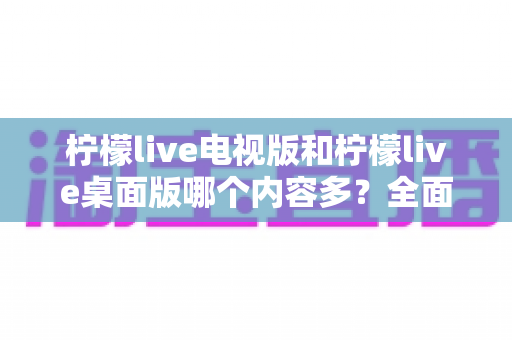 柠檬live电视版和柠檬live桌面版哪个内容多？全面对比一次看懂，选对版本不踩坑