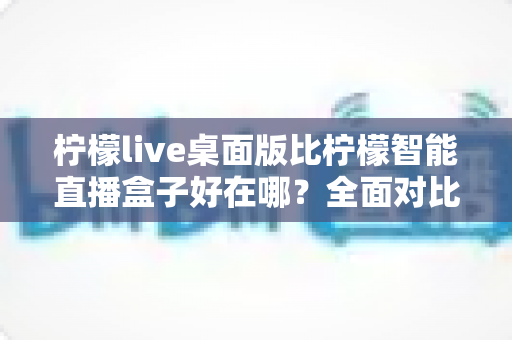 柠檬live桌面版比柠檬智能直播盒子好在哪?全面对比解析助你选对直播工具 柠檬live桌面版比柠檬智能直播盒子好在哪?全面对比解析助你选对直播工具