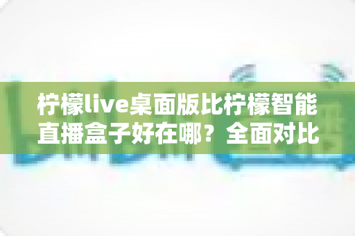 柠檬live桌面版比柠檬智能直播盒子好在哪?全面对比解析助你选对直播工具 柠檬live桌面版比柠檬智能直播盒子好在哪?全面对比解析助你选对直播工具