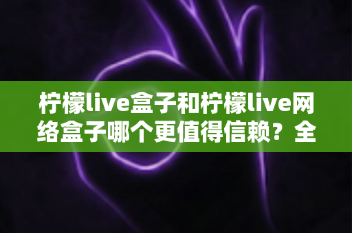 柠檬live盒子和柠檬live网络盒子哪个更值得信赖？全方位深度对比指南，助你安心选购不踩坑