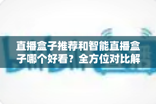 直播盒子推荐和智能直播盒子哪个好看?全方位对比解析帮你选对设备 直播盒子推荐和智能直播盒子哪个好看?全方位对比解析帮你选对设备