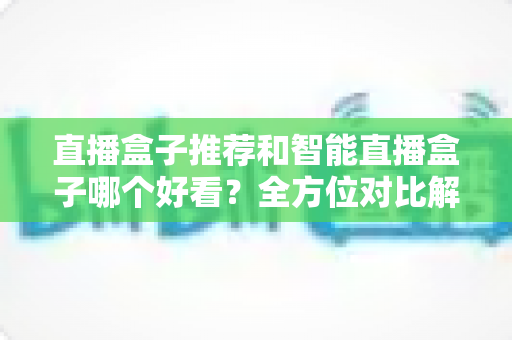 直播盒子推荐和智能直播盒子哪个好看？全方位对比解析帮你选对设备